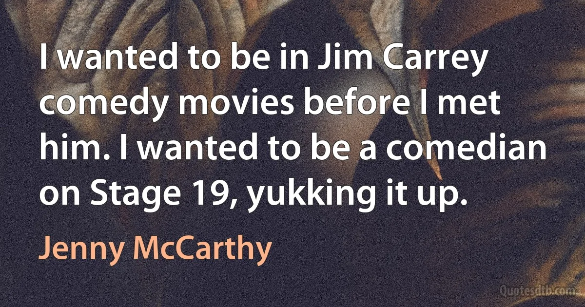 I wanted to be in Jim Carrey comedy movies before I met him. I wanted to be a comedian on Stage 19, yukking it up. (Jenny McCarthy)