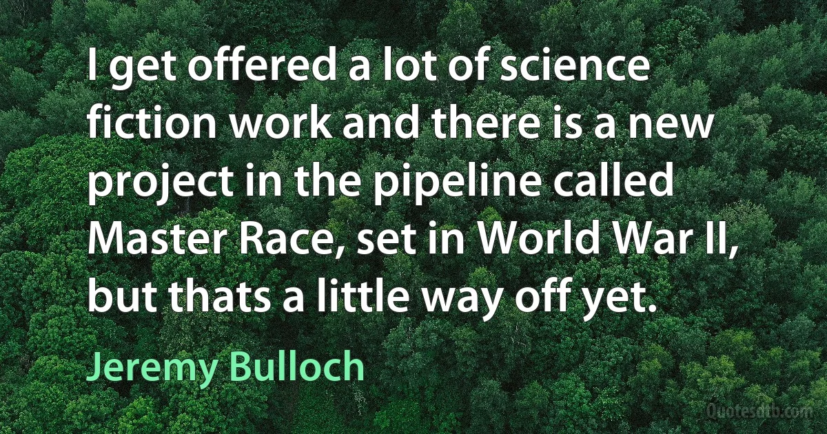 I get offered a lot of science fiction work and there is a new project in the pipeline called Master Race, set in World War II, but thats a little way off yet. (Jeremy Bulloch)