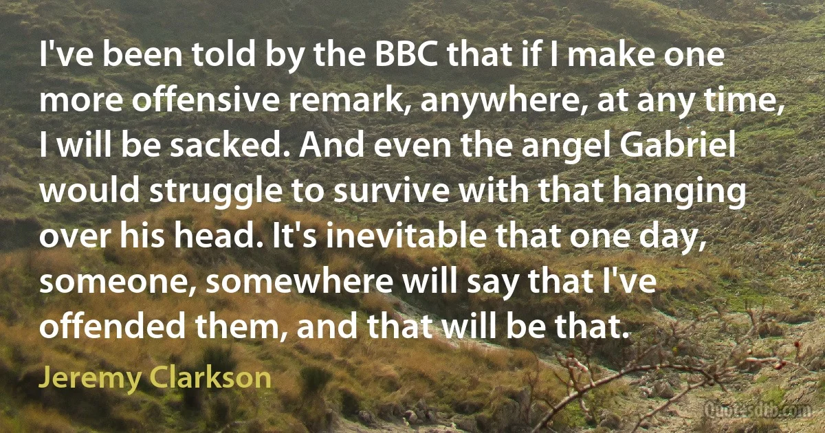 I've been told by the BBC that if I make one more offensive remark, anywhere, at any time, I will be sacked. And even the angel Gabriel would struggle to survive with that hanging over his head. It's inevitable that one day, someone, somewhere will say that I've offended them, and that will be that. (Jeremy Clarkson)