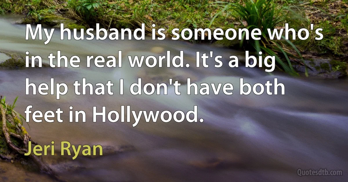 My husband is someone who's in the real world. It's a big help that I don't have both feet in Hollywood. (Jeri Ryan)