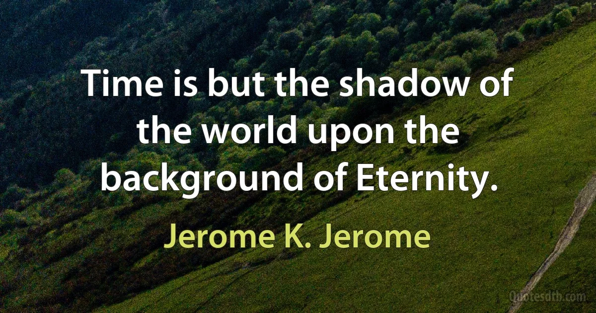 Time is but the shadow of the world upon the background of Eternity. (Jerome K. Jerome)