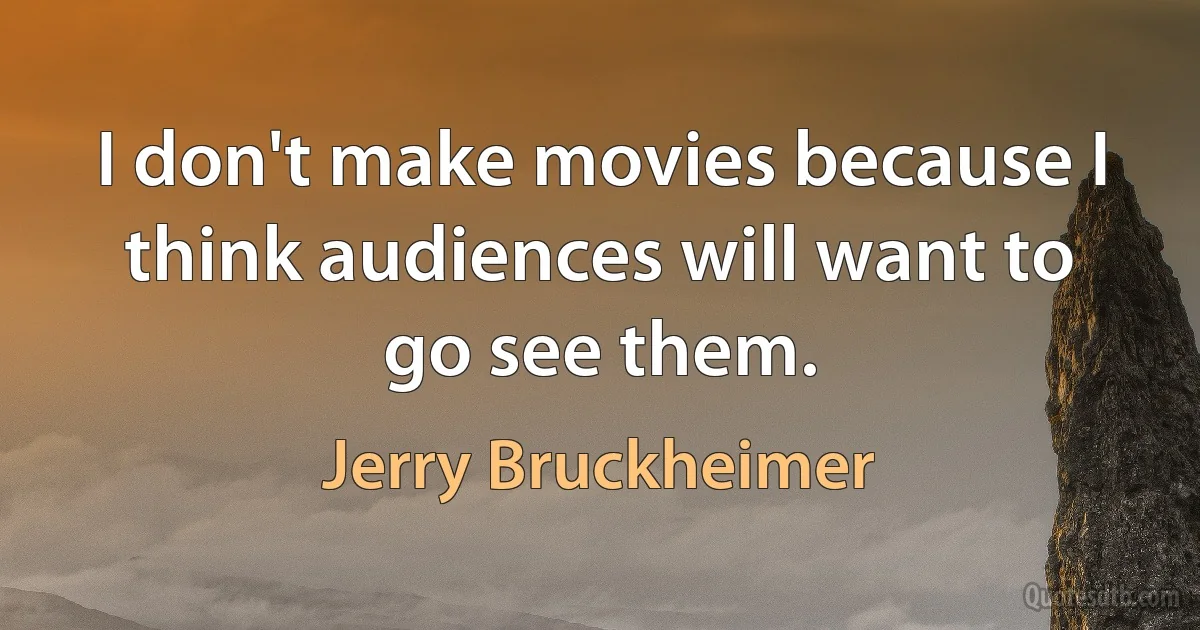 I don't make movies because I think audiences will want to go see them. (Jerry Bruckheimer)