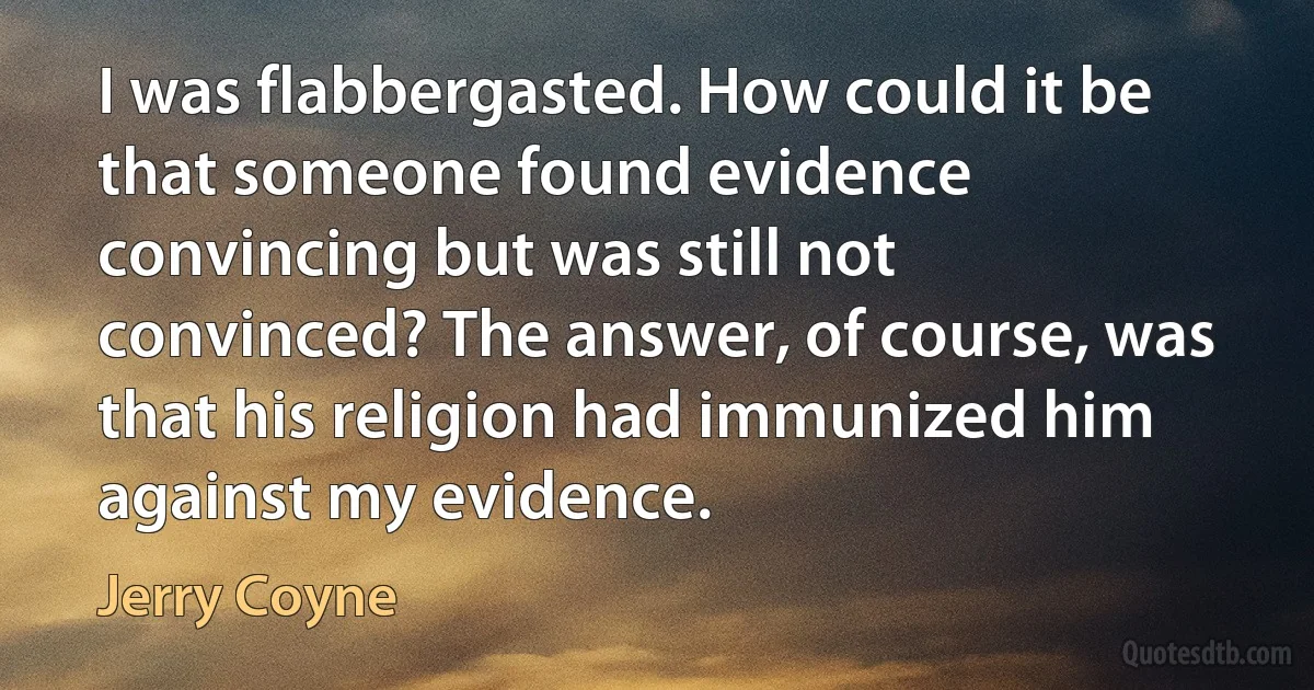 I was flabbergasted. How could it be that someone found evidence convincing but was still not convinced? The answer, of course, was that his religion had immunized him against my evidence. (Jerry Coyne)