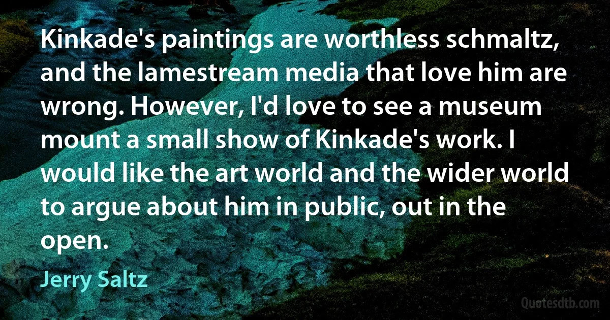 Kinkade's paintings are worthless schmaltz, and the lamestream media that love him are wrong. However, I'd love to see a museum mount a small show of Kinkade's work. I would like the art world and the wider world to argue about him in public, out in the open. (Jerry Saltz)