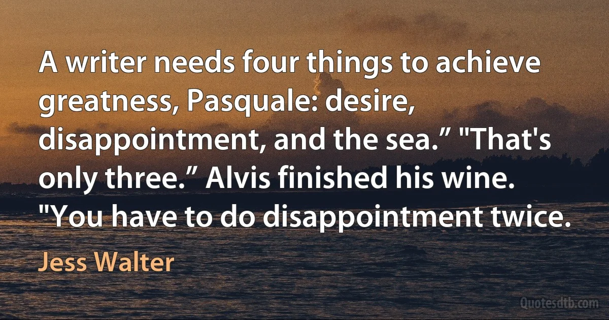 A writer needs four things to achieve greatness, Pasquale: desire, disappointment, and the sea.” "That's only three.” Alvis finished his wine. "You have to do disappointment twice. (Jess Walter)