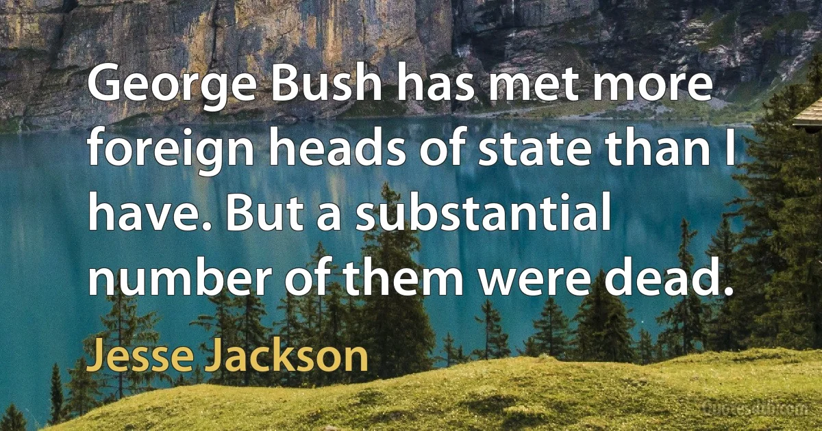 George Bush has met more foreign heads of state than I have. But a substantial number of them were dead. (Jesse Jackson)