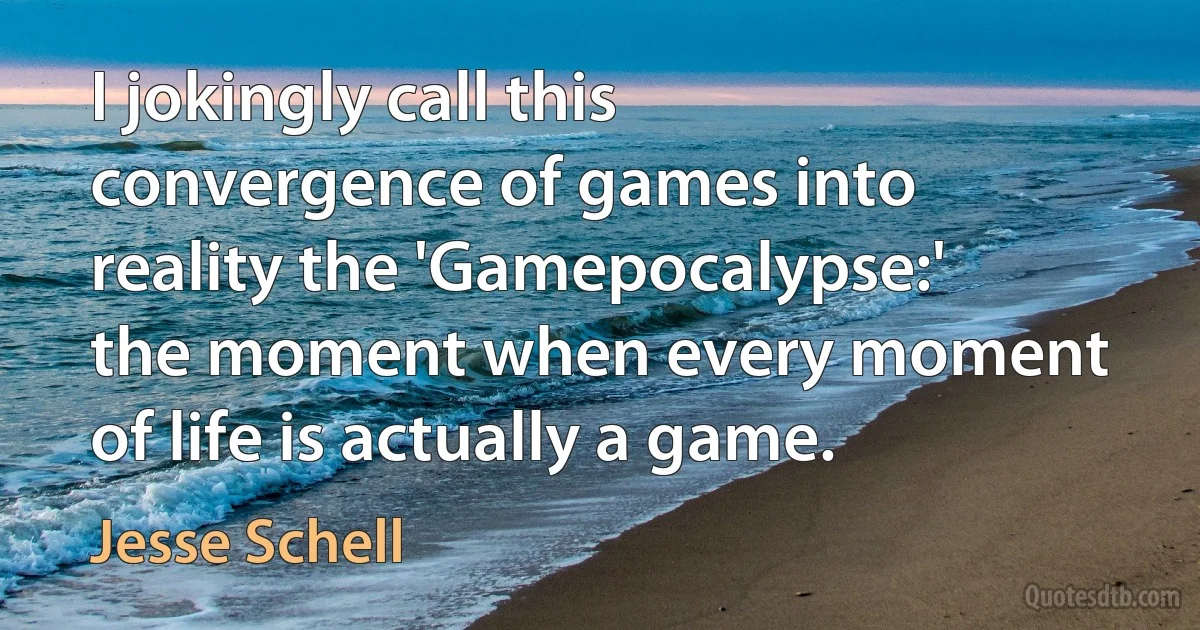 I jokingly call this convergence of games into reality the 'Gamepocalypse:' the moment when every moment of life is actually a game. (Jesse Schell)