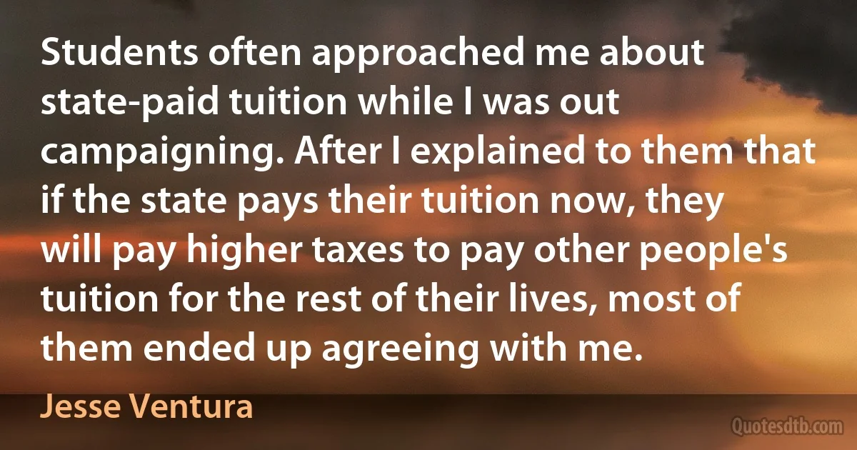 Students often approached me about state-paid tuition while I was out campaigning. After I explained to them that if the state pays their tuition now, they will pay higher taxes to pay other people's tuition for the rest of their lives, most of them ended up agreeing with me. (Jesse Ventura)