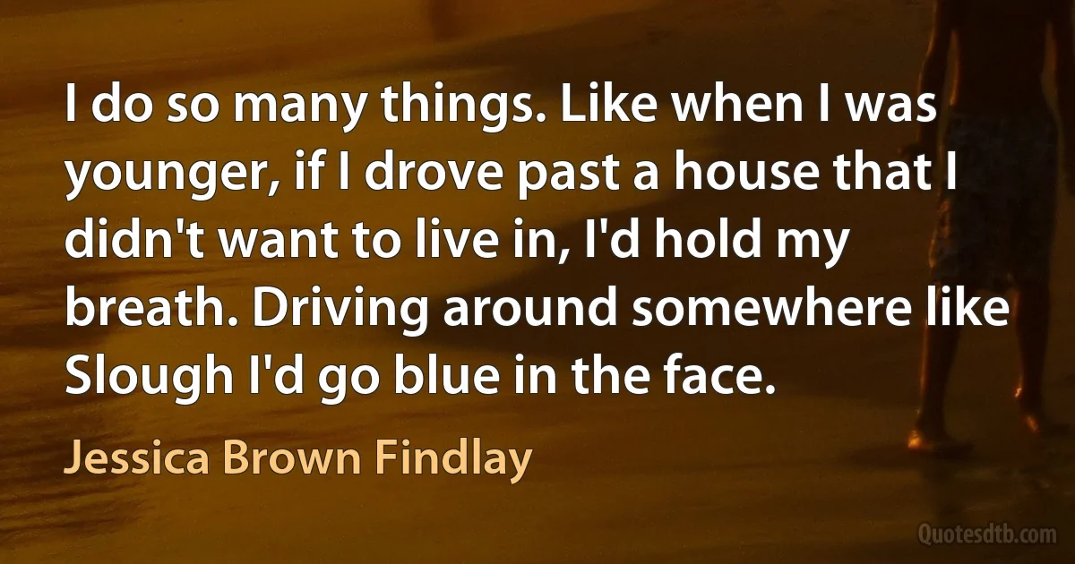 I do so many things. Like when I was younger, if I drove past a house that I didn't want to live in, I'd hold my breath. Driving around somewhere like Slough I'd go blue in the face. (Jessica Brown Findlay)