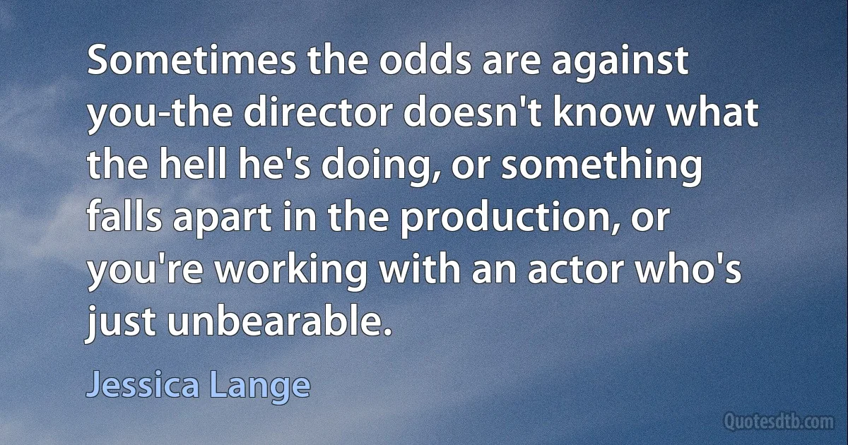 Sometimes the odds are against you-the director doesn't know what the hell he's doing, or something falls apart in the production, or you're working with an actor who's just unbearable. (Jessica Lange)