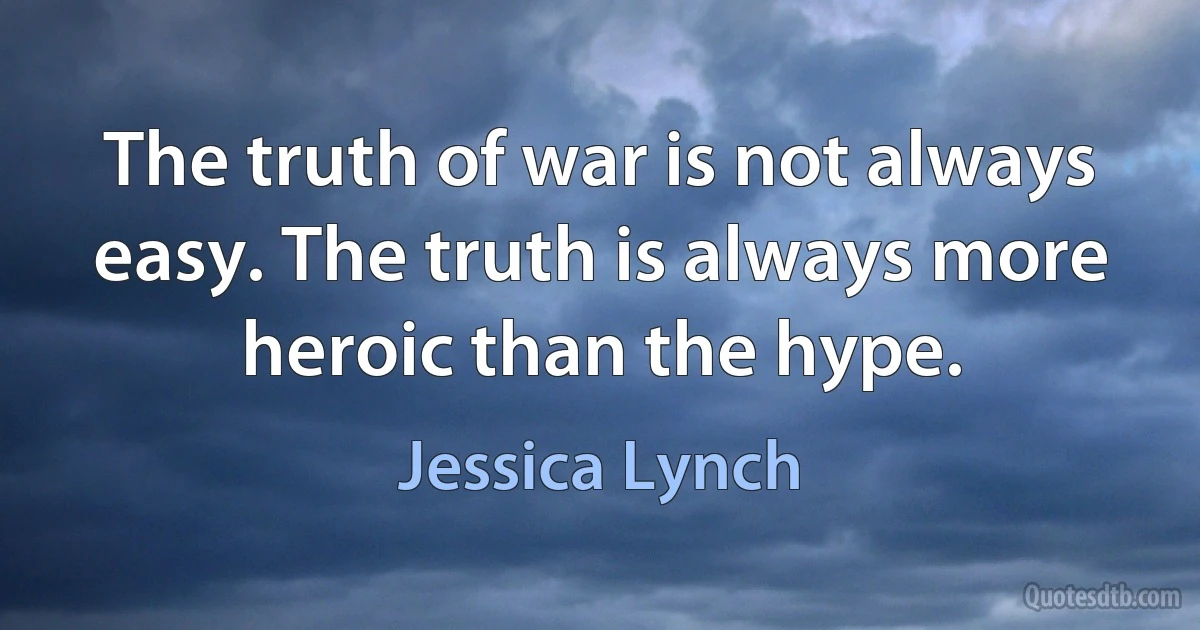 The truth of war is not always easy. The truth is always more heroic than the hype. (Jessica Lynch)