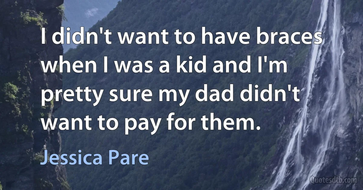 I didn't want to have braces when I was a kid and I'm pretty sure my dad didn't want to pay for them. (Jessica Pare)