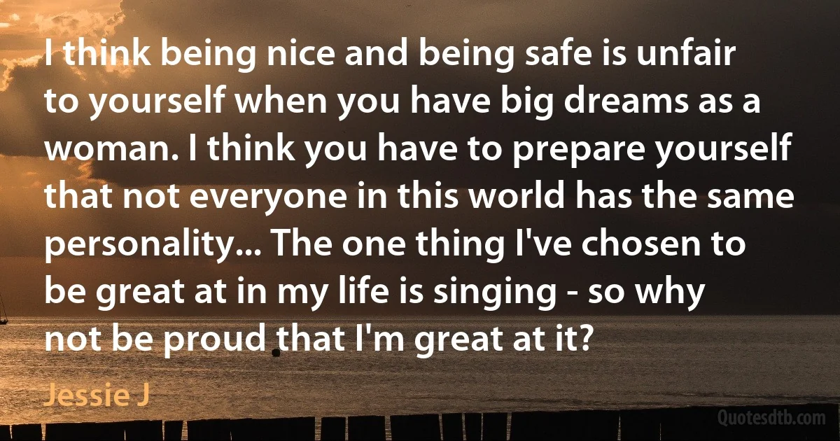 I think being nice and being safe is unfair to yourself when you have big dreams as a woman. I think you have to prepare yourself that not everyone in this world has the same personality... The one thing I've chosen to be great at in my life is singing - so why not be proud that I'm great at it? (Jessie J)