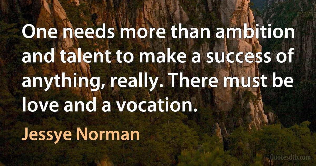 One needs more than ambition and talent to make a success of anything, really. There must be love and a vocation. (Jessye Norman)