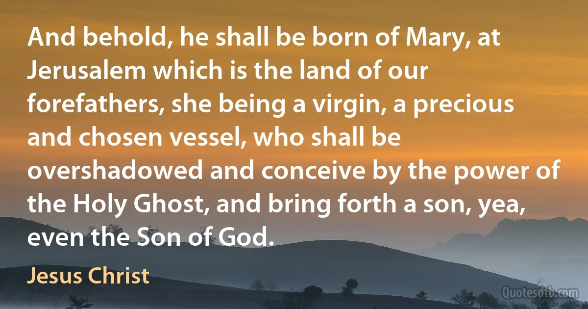 And behold, he shall be born of Mary, at Jerusalem which is the land of our forefathers, she being a virgin, a precious and chosen vessel, who shall be overshadowed and conceive by the power of the Holy Ghost, and bring forth a son, yea, even the Son of God. (Jesus Christ)