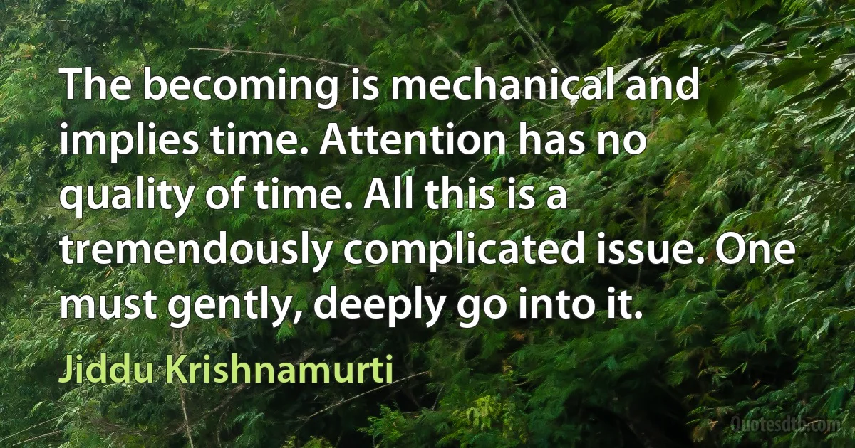 The becoming is mechanical and implies time. Attention has no quality of time. All this is a tremendously complicated issue. One must gently, deeply go into it. (Jiddu Krishnamurti)