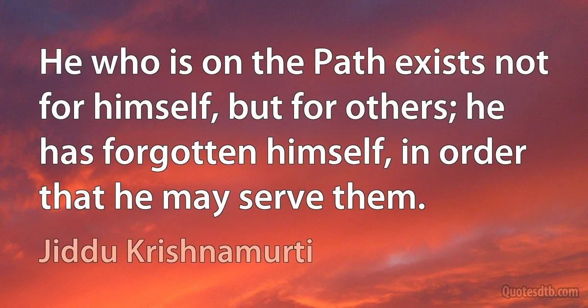 He who is on the Path exists not for himself, but for others; he has forgotten himself, in order that he may serve them. (Jiddu Krishnamurti)