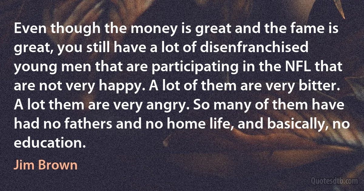 Even though the money is great and the fame is great, you still have a lot of disenfranchised young men that are participating in the NFL that are not very happy. A lot of them are very bitter. A lot them are very angry. So many of them have had no fathers and no home life, and basically, no education. (Jim Brown)