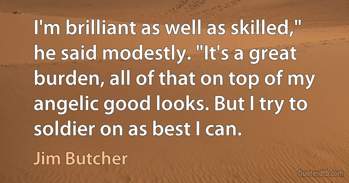 I'm brilliant as well as skilled," he said modestly. "It's a great burden, all of that on top of my angelic good looks. But I try to soldier on as best I can. (Jim Butcher)