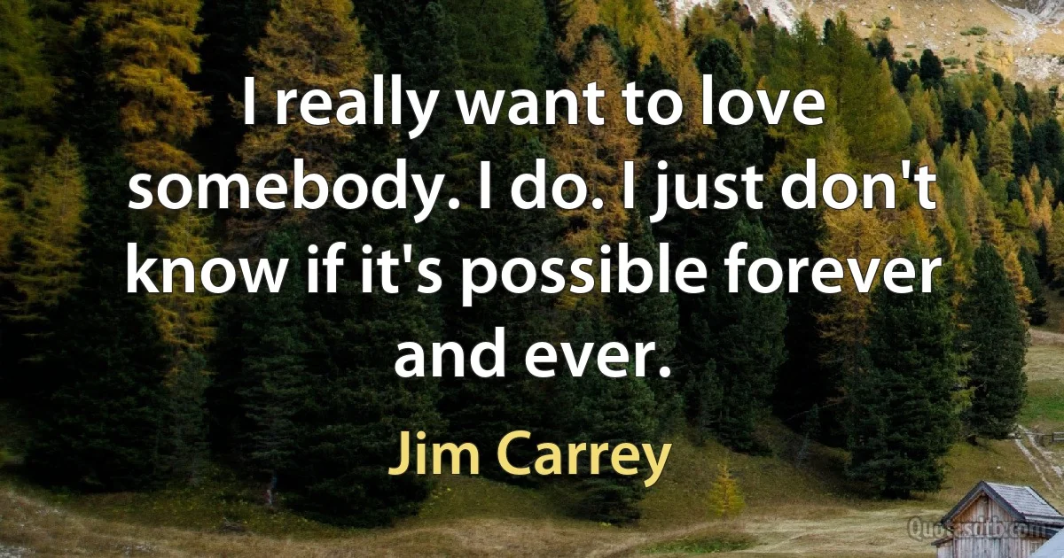 I really want to love somebody. I do. I just don't know if it's possible forever and ever. (Jim Carrey)