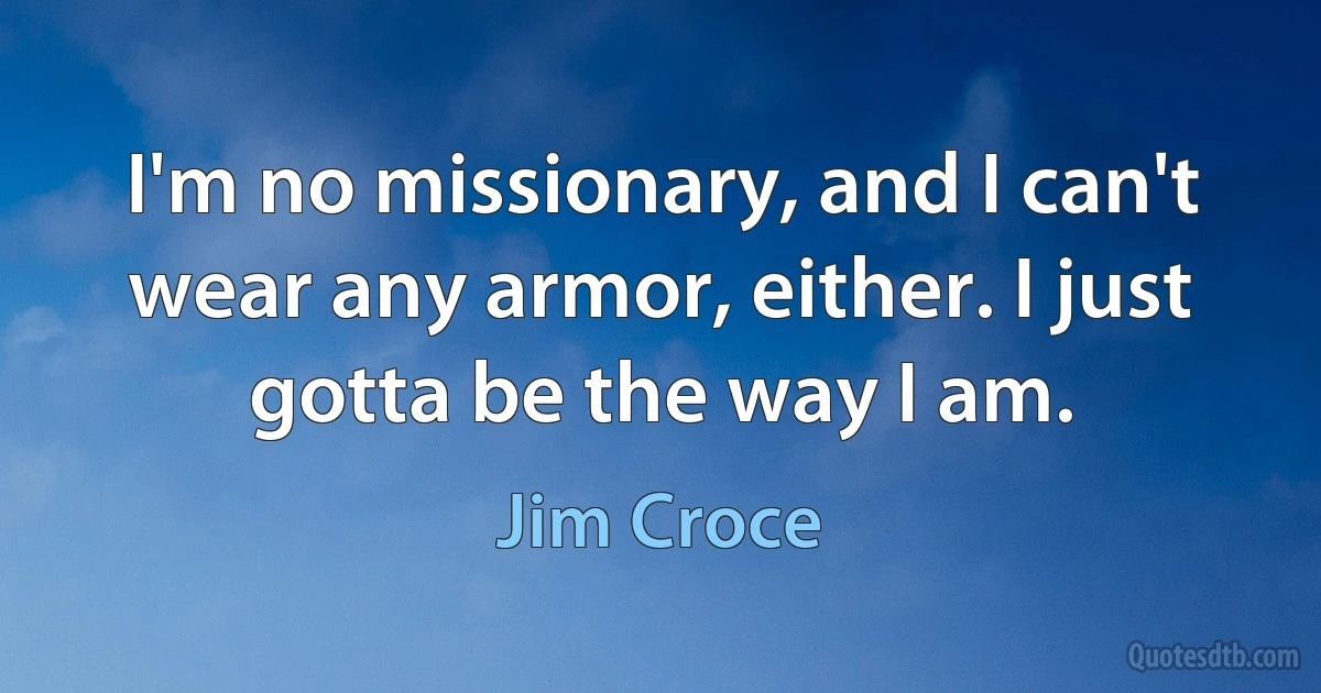 I'm no missionary, and I can't wear any armor, either. I just gotta be the way I am. (Jim Croce)