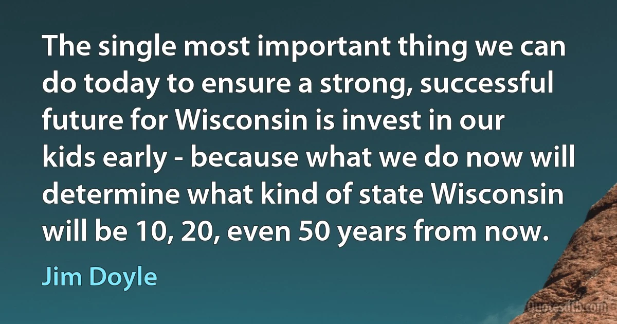 The single most important thing we can do today to ensure a strong, successful future for Wisconsin is invest in our kids early - because what we do now will determine what kind of state Wisconsin will be 10, 20, even 50 years from now. (Jim Doyle)