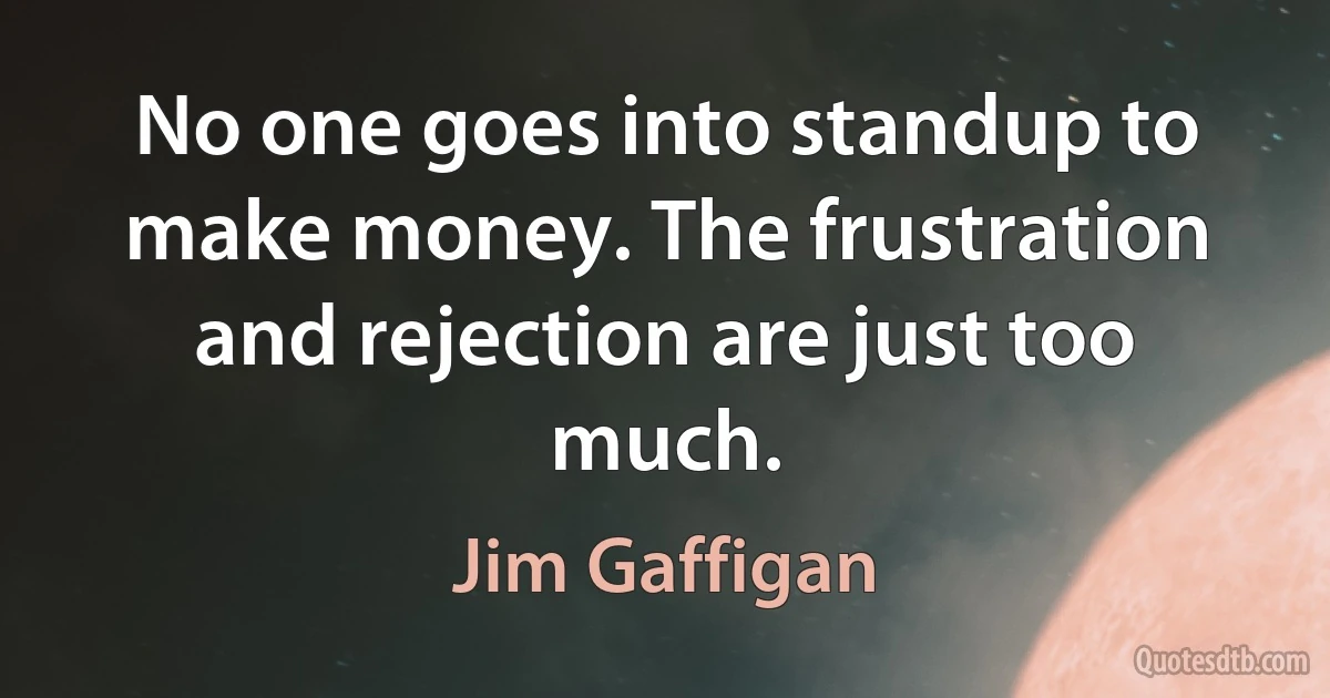 No one goes into standup to make money. The frustration and rejection are just too much. (Jim Gaffigan)