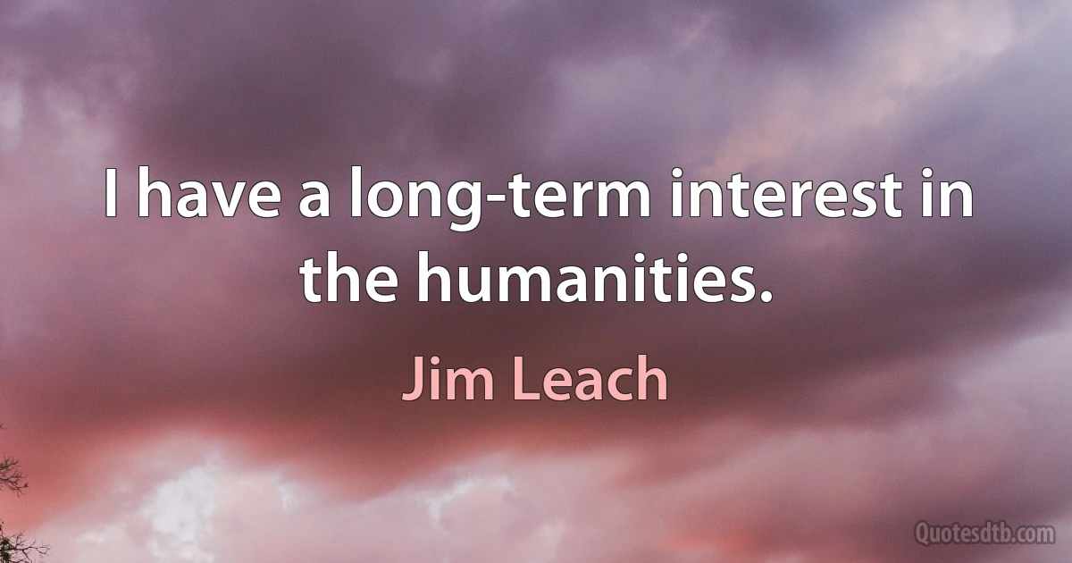 I have a long-term interest in the humanities. (Jim Leach)