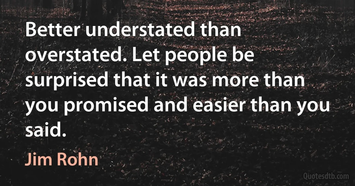 Better understated than overstated. Let people be surprised that it was more than you promised and easier than you said. (Jim Rohn)