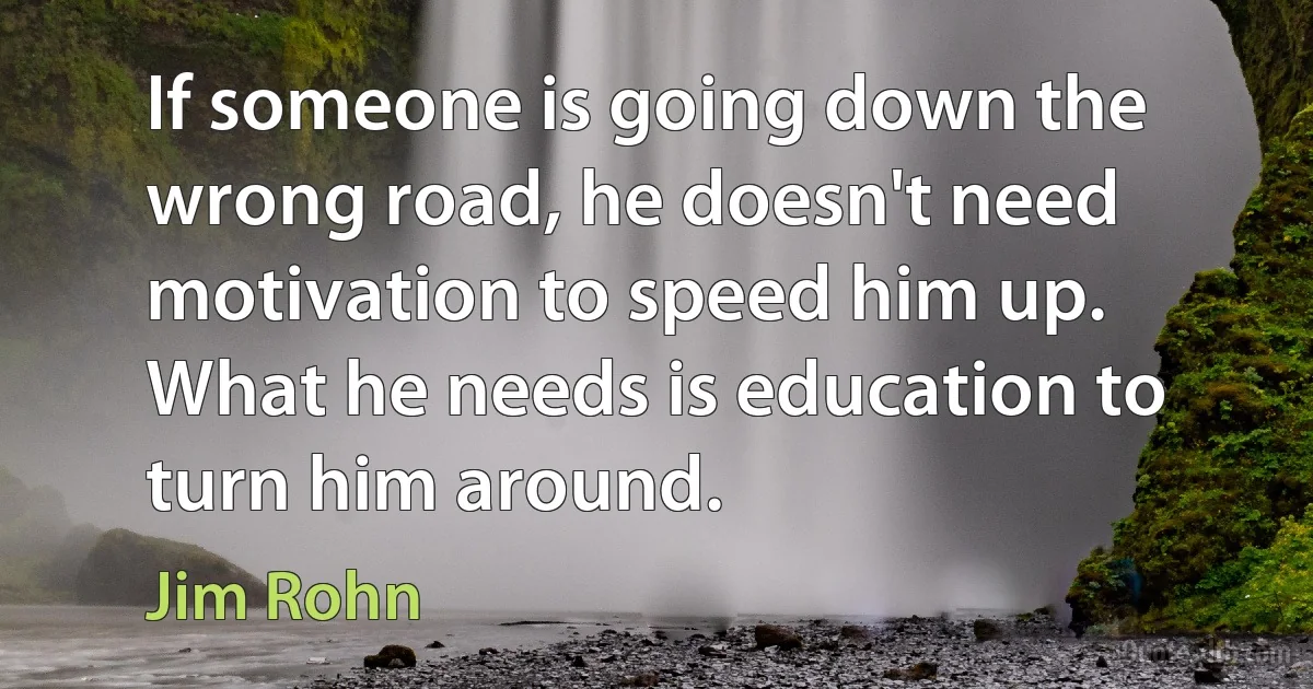 If someone is going down the wrong road, he doesn't need motivation to speed him up. What he needs is education to turn him around. (Jim Rohn)