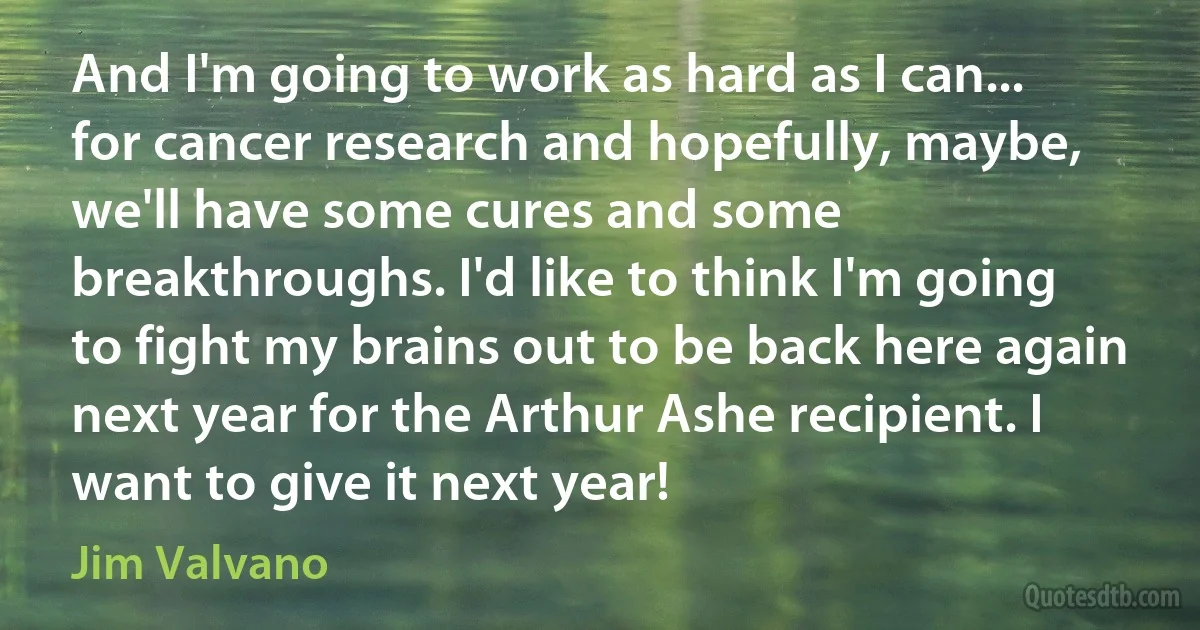 And I'm going to work as hard as I can... for cancer research and hopefully, maybe, we'll have some cures and some breakthroughs. I'd like to think I'm going to fight my brains out to be back here again next year for the Arthur Ashe recipient. I want to give it next year! (Jim Valvano)