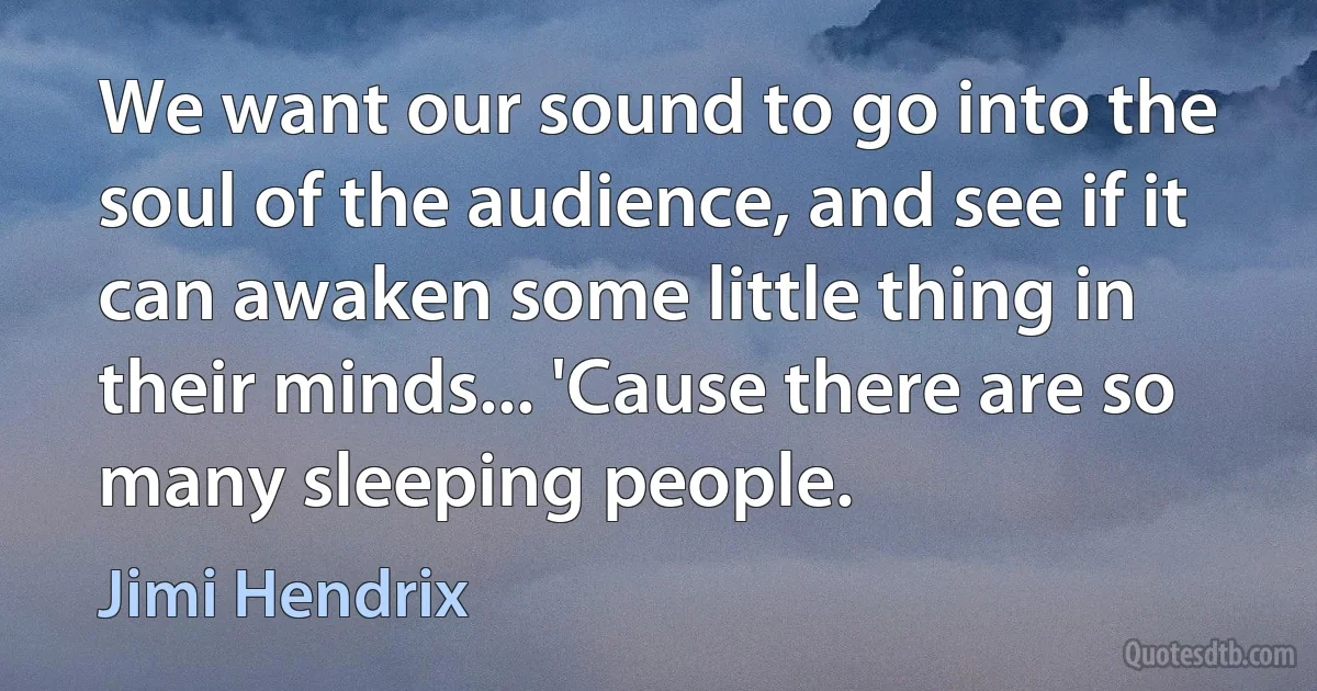 We want our sound to go into the soul of the audience, and see if it can awaken some little thing in their minds... 'Cause there are so many sleeping people. (Jimi Hendrix)