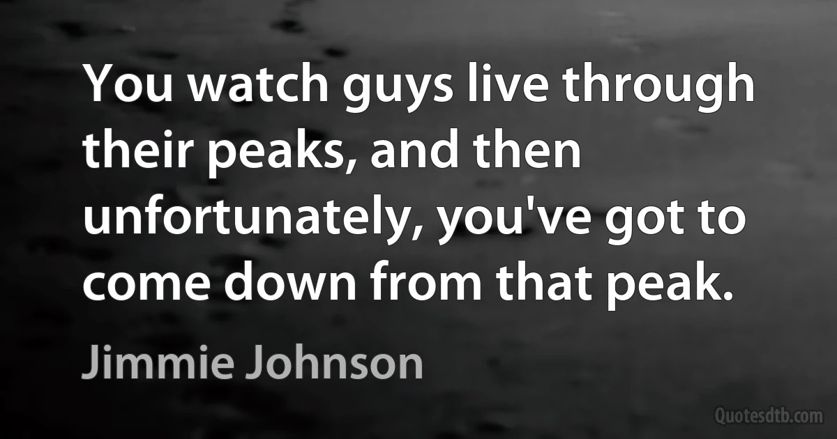 You watch guys live through their peaks, and then unfortunately, you've got to come down from that peak. (Jimmie Johnson)