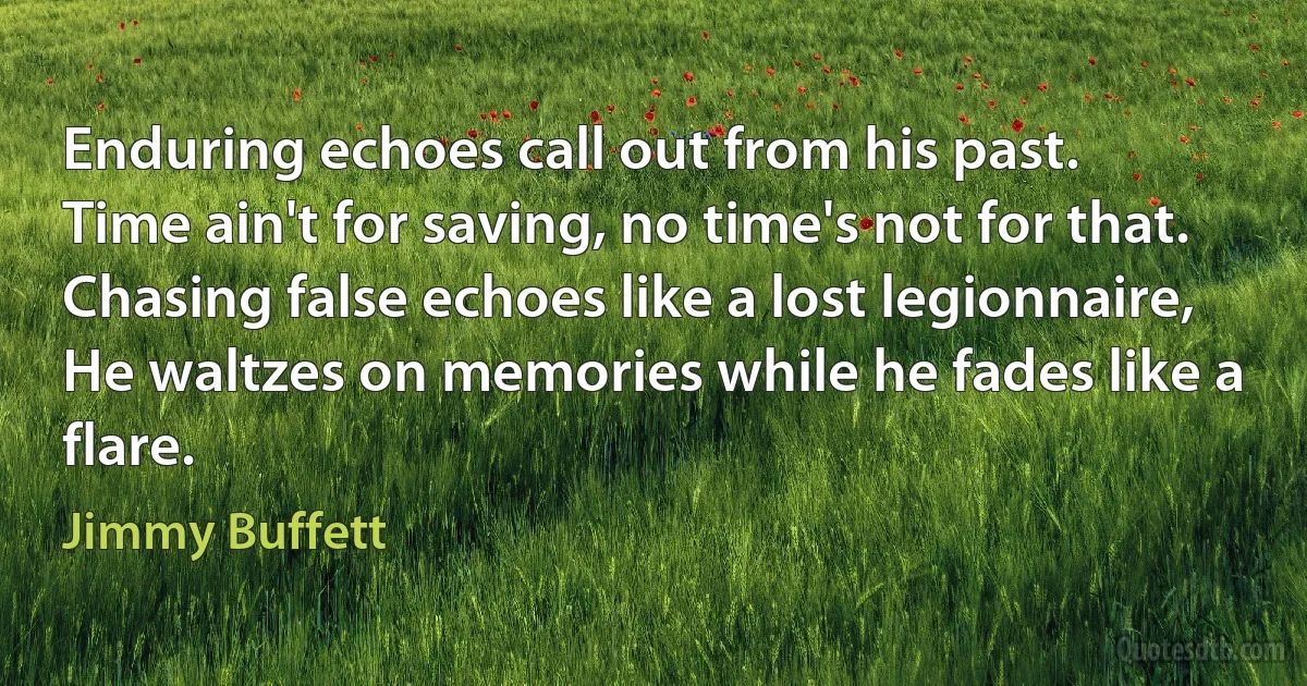 Enduring echoes call out from his past.
Time ain't for saving, no time's not for that.
Chasing false echoes like a lost legionnaire,
He waltzes on memories while he fades like a flare. (Jimmy Buffett)