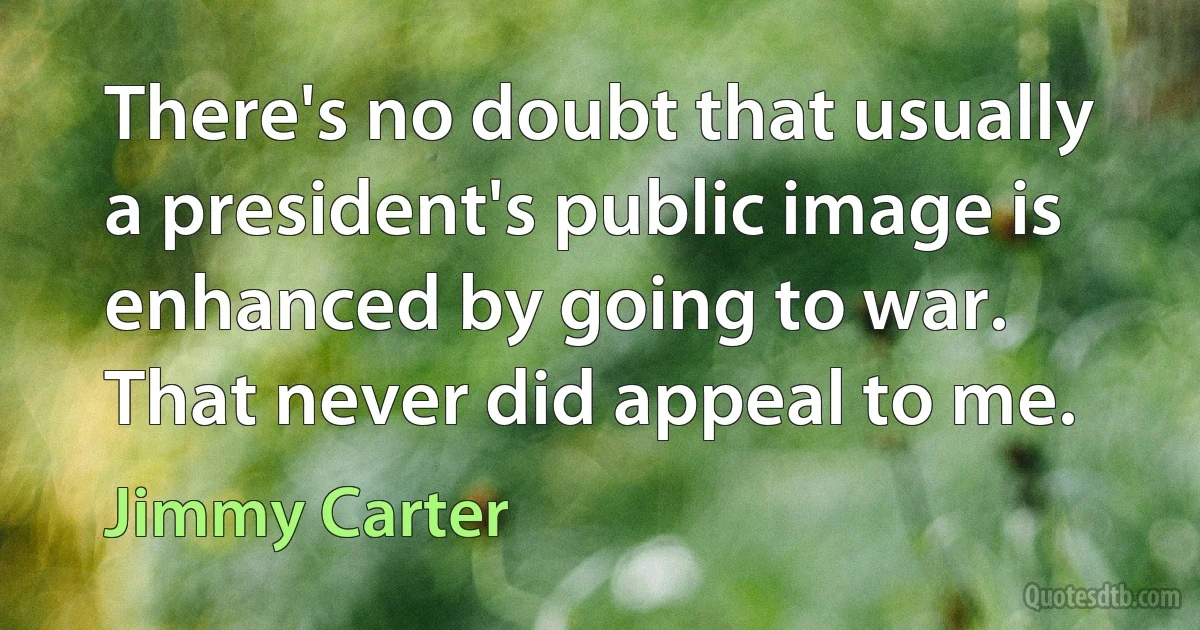 There's no doubt that usually a president's public image is enhanced by going to war. That never did appeal to me. (Jimmy Carter)