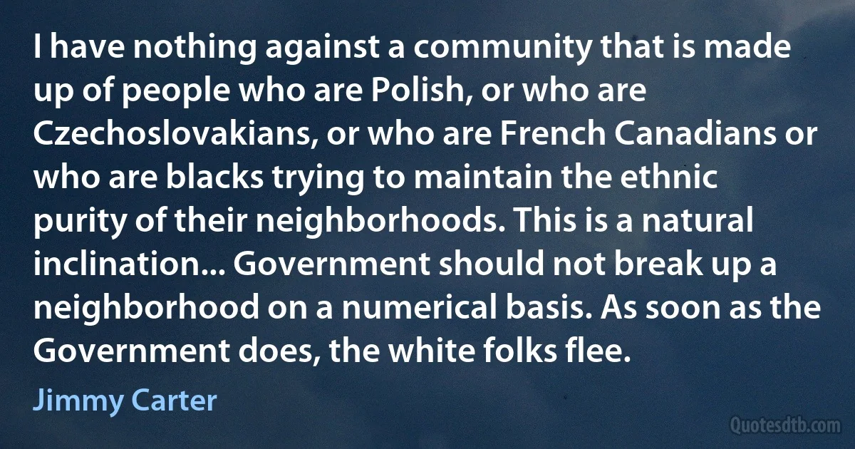 I have nothing against a community that is made up of people who are Polish, or who are Czechoslovakians, or who are French Canadians or who are blacks trying to maintain the ethnic purity of their neighborhoods. This is a natural inclination... Government should not break up a neighborhood on a numerical basis. As soon as the Government does, the white folks flee. (Jimmy Carter)