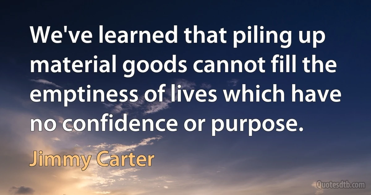 We've learned that piling up material goods cannot fill the emptiness of lives which have no confidence or purpose. (Jimmy Carter)