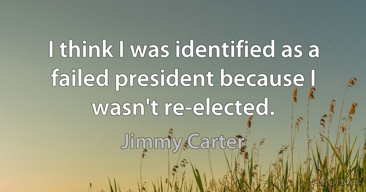 I think I was identified as a failed president because I wasn't re-elected. (Jimmy Carter)