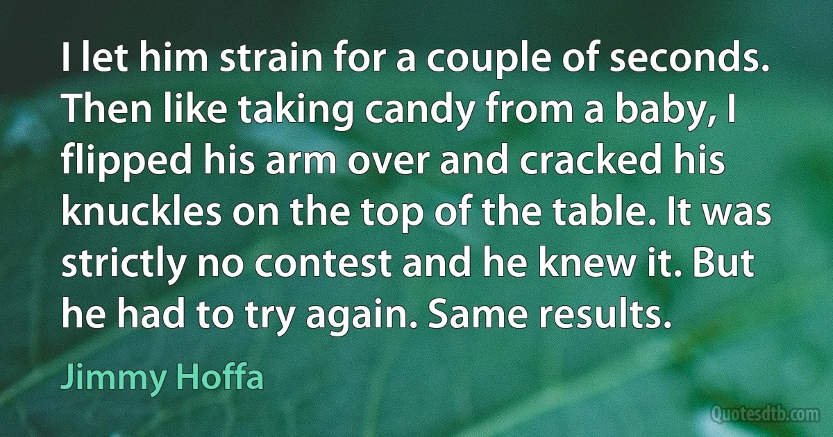 I let him strain for a couple of seconds. Then like taking candy from a baby, I flipped his arm over and cracked his knuckles on the top of the table. It was strictly no contest and he knew it. But he had to try again. Same results. (Jimmy Hoffa)