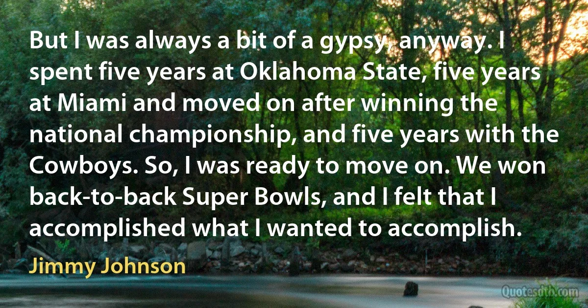 But I was always a bit of a gypsy, anyway. I spent five years at Oklahoma State, five years at Miami and moved on after winning the national championship, and five years with the Cowboys. So, I was ready to move on. We won back-to-back Super Bowls, and I felt that I accomplished what I wanted to accomplish. (Jimmy Johnson)