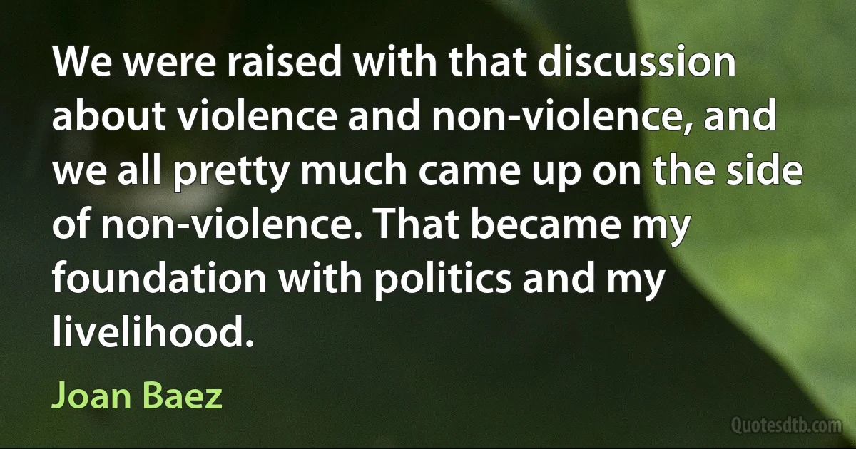 We were raised with that discussion about violence and non-violence, and we all pretty much came up on the side of non-violence. That became my foundation with politics and my livelihood. (Joan Baez)