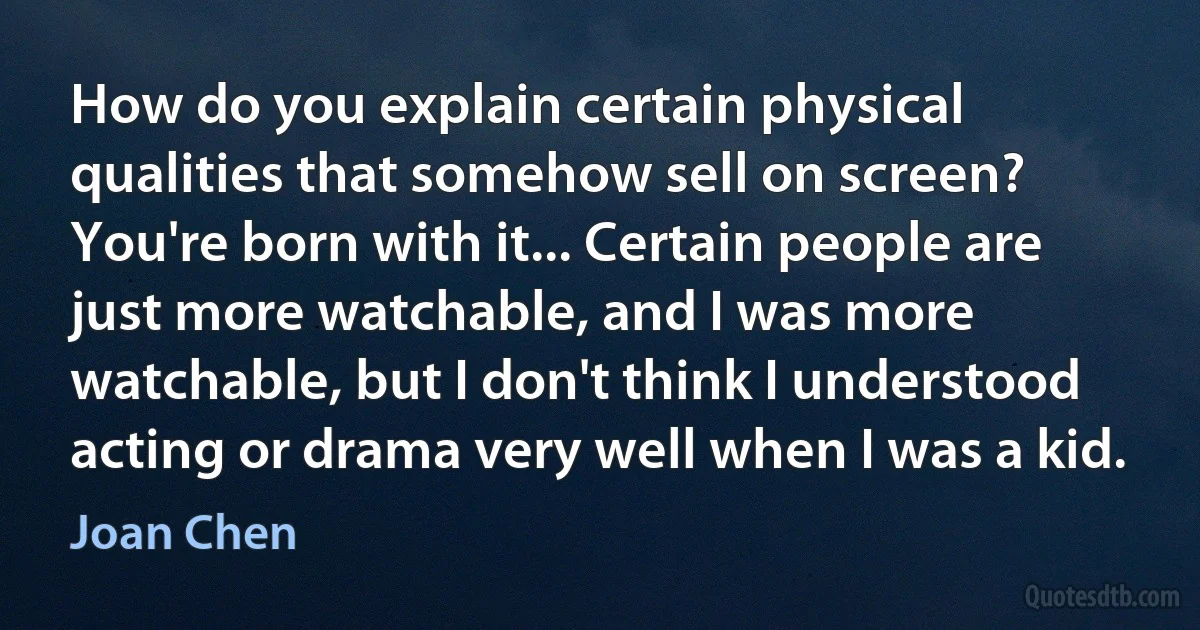 How do you explain certain physical qualities that somehow sell on screen? You're born with it... Certain people are just more watchable, and I was more watchable, but I don't think I understood acting or drama very well when I was a kid. (Joan Chen)