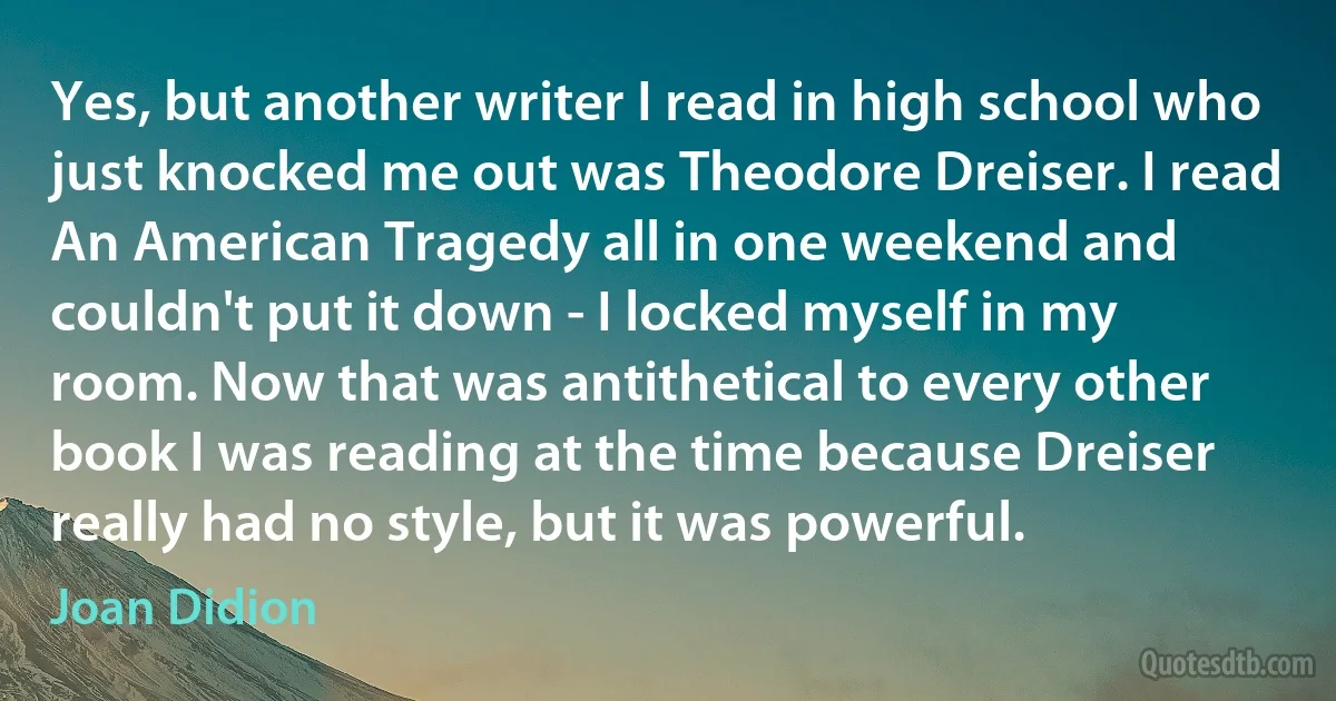 Yes, but another writer I read in high school who just knocked me out was Theodore Dreiser. I read An American Tragedy all in one weekend and couldn't put it down - I locked myself in my room. Now that was antithetical to every other book I was reading at the time because Dreiser really had no style, but it was powerful. (Joan Didion)