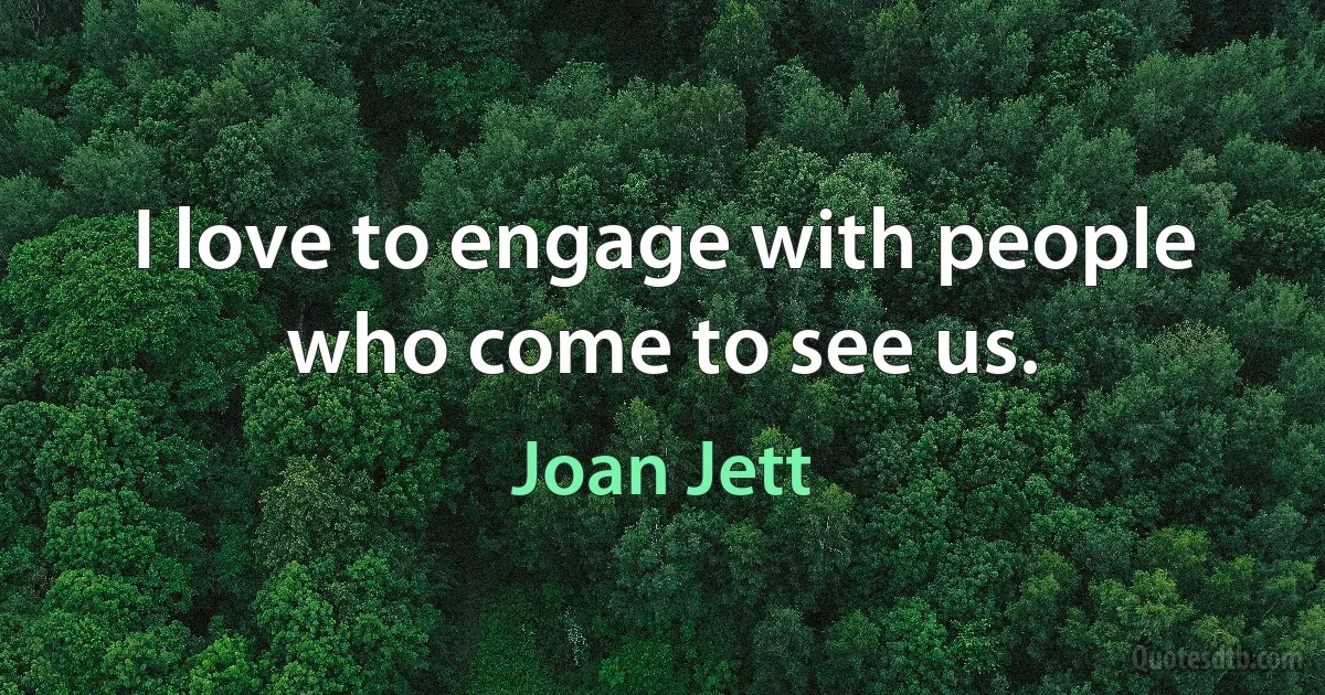 I love to engage with people who come to see us. (Joan Jett)