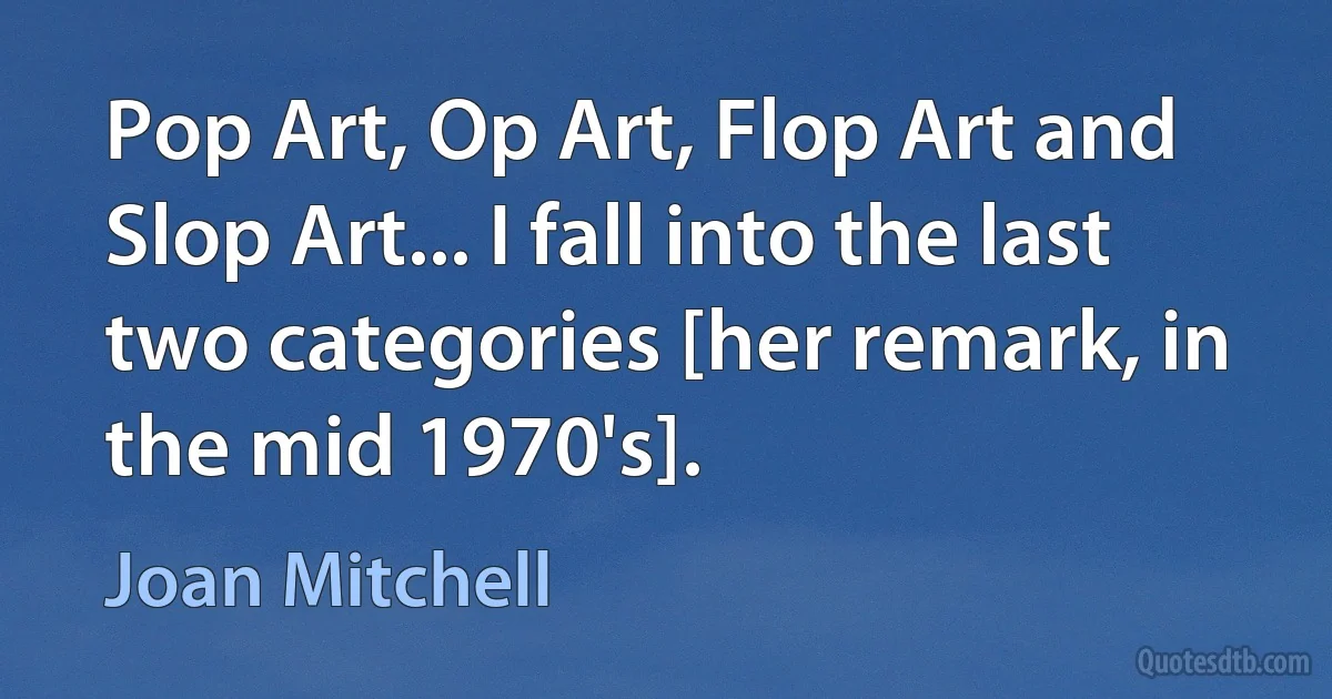 Pop Art, Op Art, Flop Art and Slop Art... I fall into the last two categories [her remark, in the mid 1970's]. (Joan Mitchell)