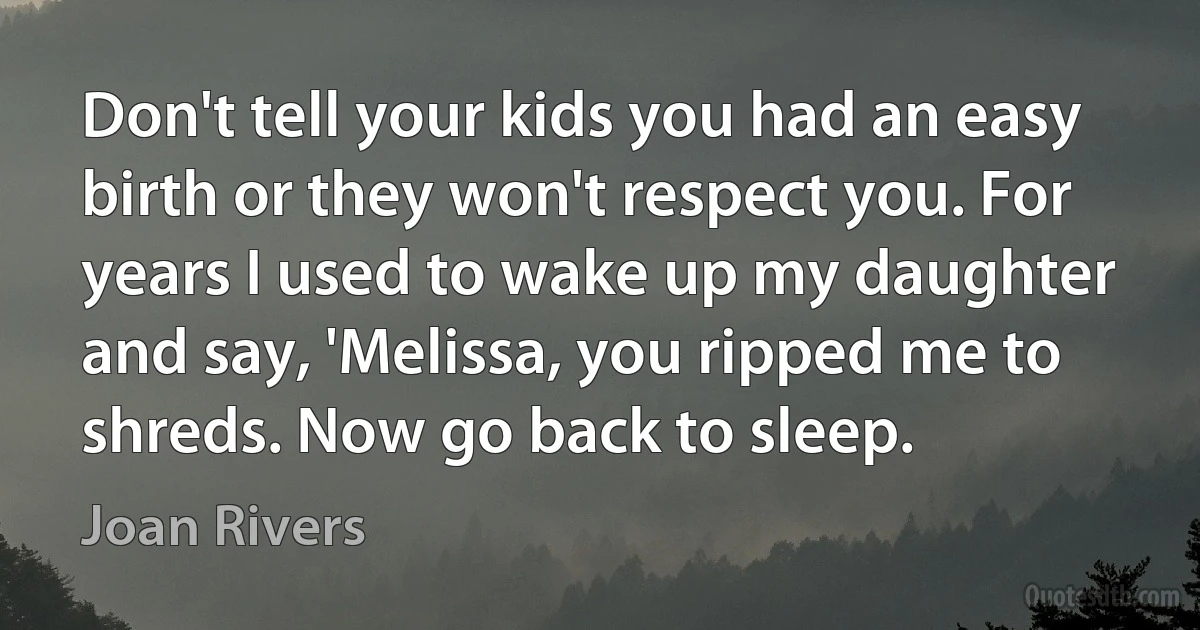 Don't tell your kids you had an easy birth or they won't respect you. For years I used to wake up my daughter and say, 'Melissa, you ripped me to shreds. Now go back to sleep. (Joan Rivers)