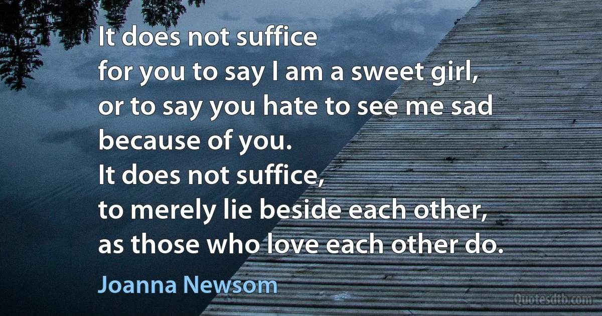 It does not suffice
for you to say I am a sweet girl,
or to say you hate to see me sad
because of you.
It does not suffice,
to merely lie beside each other,
as those who love each other do. (Joanna Newsom)