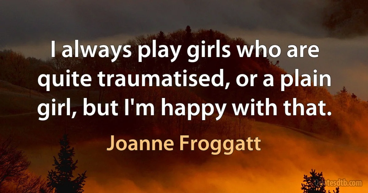 I always play girls who are quite traumatised, or a plain girl, but I'm happy with that. (Joanne Froggatt)