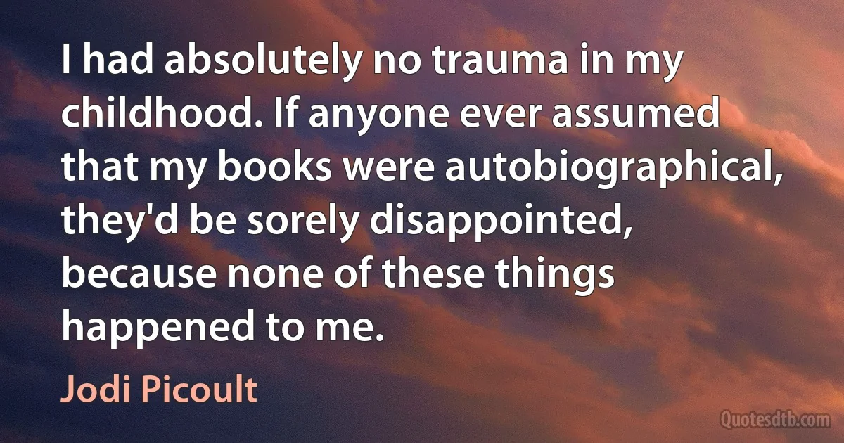 I had absolutely no trauma in my childhood. If anyone ever assumed that my books were autobiographical, they'd be sorely disappointed, because none of these things happened to me. (Jodi Picoult)