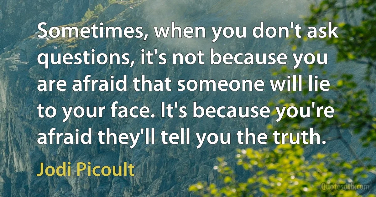 Sometimes, when you don't ask questions, it's not because you are afraid that someone will lie to your face. It's because you're afraid they'll tell you the truth. (Jodi Picoult)